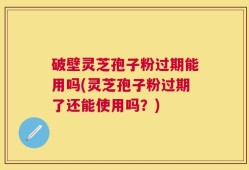 破壁灵芝孢子粉过期能用吗(灵芝孢子粉过期了还能使用吗？)