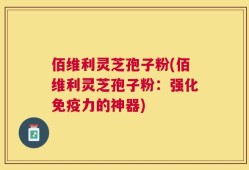 佰维利灵芝孢子粉(佰维利灵芝孢子粉：强化免疫力的神器)