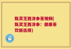 甄灵芝西洋参茶视频(甄灵芝西洋参：健康茶饮新选择)