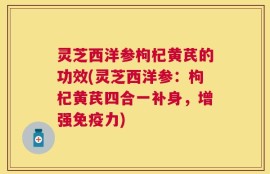 灵芝西洋参枸杞黄芪的功效(灵芝西洋参：枸杞黄芪四合一补身，增强免疫力)