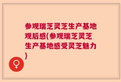 参观瑞芝灵芝生产基地观后感(参观瑞芝灵芝生产基地感受灵芝魅力)