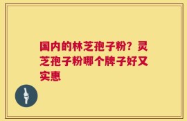 国内的林芝孢子粉？灵芝孢子粉哪个牌子好又实惠