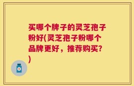 买哪个牌子的灵芝孢子粉好(灵芝孢子粉哪个品牌更好，推荐购买？)