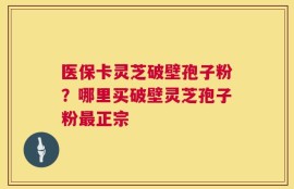 医保卡灵芝破壁孢子粉？哪里买破壁灵芝孢子粉最正宗