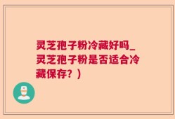 灵芝孢子粉冷藏好吗_灵芝孢子粉是否适合冷藏保存？)