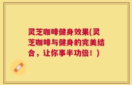 灵芝咖啡健身效果(灵芝咖啡与健身的完美结合，让你事半功倍！)