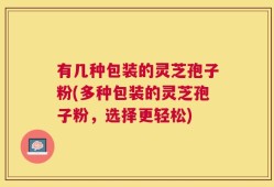 有几种包装的灵芝孢子粉(多种包装的灵芝孢子粉，选择更轻松)