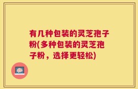 有几种包装的灵芝孢子粉(多种包装的灵芝孢子粉，选择更轻松)