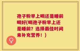 孢子粉早上喝还是睡前喝好(喝孢子粉早上还是睡前？选择最佳时间来补充营养！)