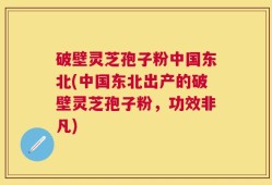 破壁灵芝孢子粉中国东北(中国东北出产的破壁灵芝孢子粉，功效非凡)