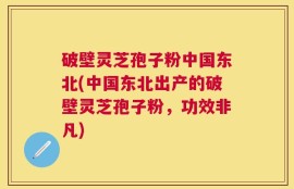 破壁灵芝孢子粉中国东北(中国东北出产的破壁灵芝孢子粉，功效非凡)