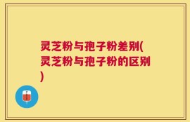 灵芝粉与孢子粉差别(灵芝粉与孢子粉的区别)