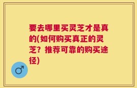 要去哪里买灵芝才是真的(如何购买真正的灵芝？推荐可靠的购买途径)