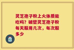 灵芝孢子粉上火体质能吃吗？破壁灵芝孢子粉每天服用几次，每次服多少