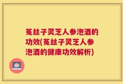 菟丝子灵芝人参泡酒的功效(菟丝子灵芝人参泡酒的健康功效解析)