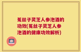 菟丝子灵芝人参泡酒的功效(菟丝子灵芝人参泡酒的健康功效解析)
