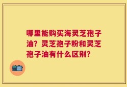哪里能购买海灵芝孢子油？灵芝孢子粉和灵芝孢子油有什么区别？