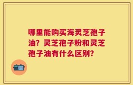 哪里能购买海灵芝孢子油？灵芝孢子粉和灵芝孢子油有什么区别？