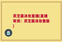 灵芝菌汤包直播(直播带货：灵芝菌汤包售罄)