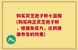 购买灵芝孢子粉小蓝帽(购买纯正灵芝孢子粉，增强免疫力，达到健康养生的效果)
