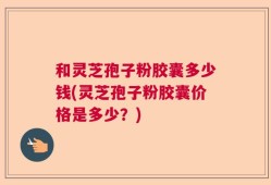 和灵芝孢子粉胶囊多少钱(灵芝孢子粉胶囊价格是多少？)