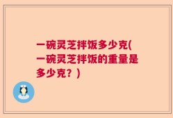 一碗灵芝拌饭多少克(一碗灵芝拌饭的重量是多少克？)