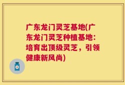 广东龙门灵芝基地(广东龙门灵芝种植基地：培育出顶级灵芝，引领健康新风尚)