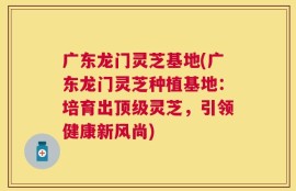 广东龙门灵芝基地(广东龙门灵芝种植基地：培育出顶级灵芝，引领健康新风尚)