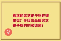 真正的灵芝孢子粉在哪里买？寻找高品质灵芝孢子粉的购买渠道？