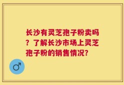 长沙有灵芝孢子粉卖吗？了解长沙市场上灵芝孢子粉的销售情况？