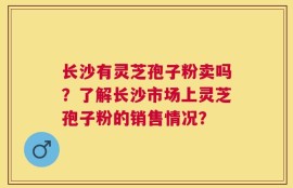 长沙有灵芝孢子粉卖吗？了解长沙市场上灵芝孢子粉的销售情况？