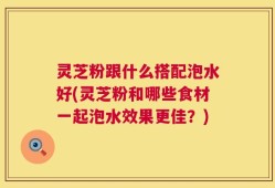 灵芝粉跟什么搭配泡水好(灵芝粉和哪些食材一起泡水效果更佳？)