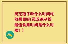 灵芝孢子粉什么时间吃效果更好(灵芝孢子粉最佳食用时间是什么时候？)