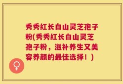 秀秀红长白山灵芝孢子粉(秀秀红长白山灵芝孢子粉，滋补养生又美容养颜的最佳选择！)