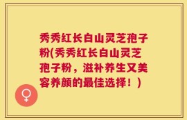 秀秀红长白山灵芝孢子粉(秀秀红长白山灵芝孢子粉，滋补养生又美容养颜的最佳选择！)