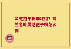灵芝孢子粉谁吃过？芳兰名叶灵芝孢子粉怎么样