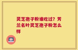 灵芝孢子粉谁吃过？芳兰名叶灵芝孢子粉怎么样