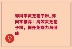 郭同学灵芝孢子粉_郭同学推荐：高效灵芝孢子粉，提升免疫力与健康