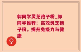 郭同学灵芝孢子粉_郭同学推荐：高效灵芝孢子粉，提升免疫力与健康