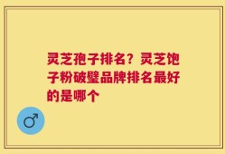 灵芝孢子排名？灵芝饱子粉破璧品牌排名最好的是哪个