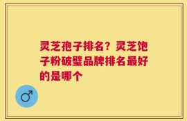 灵芝孢子排名？灵芝饱子粉破璧品牌排名最好的是哪个