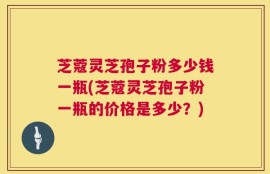 芝蔻灵芝孢子粉多少钱一瓶(芝蔻灵芝孢子粉一瓶的价格是多少？)