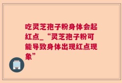 吃灵芝孢子粉身体会起红点_“灵芝孢子粉可能导致身体出现红点现象”