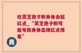 吃灵芝孢子粉身体会起红点_“灵芝孢子粉可能导致身体出现红点现象”