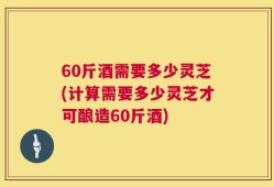 60斤酒需要多少灵芝(计算需要多少灵芝才可酿造60斤酒)