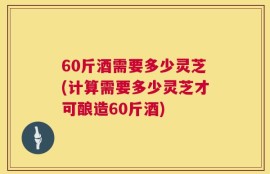 60斤酒需要多少灵芝(计算需要多少灵芝才可酿造60斤酒)