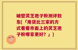 破壁灵芝孢子粉测评敖东(「用货比三家的方式看看市面上的灵芝孢子粉哪家更好？」)
