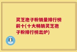 灵芝孢子粉销量排行榜前十(十大畅销灵芝孢子粉排行榜出炉)