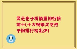 灵芝孢子粉销量排行榜前十(十大畅销灵芝孢子粉排行榜出炉)