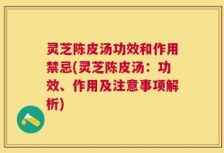 灵芝陈皮汤功效和作用禁忌(灵芝陈皮汤：功效、作用及注意事项解析)